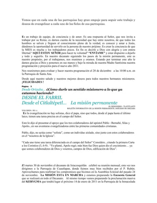 Vemos que en cada una de las parroquias hay gran empuje para seguir este trabajo y
deseos de evangelizar a cada uno de los fieles de sus parroquias.



Es un trabajo de equipo, de conciencia y de amor. Es una respuesta al Señor, que nos invita a
trabajar por su Reino, es darnos cuenta de la necesidad que hay entre nosotros, de que todos los
hombres se salven y lleguen al conocimiento pleno de la verdad, es conocer y amar a Jesús,
dándonos la oportunidad de servirlo en la persona de nuestro prójimo. Es crear la conciencia de que
la MIES es mucha y los trabajadores pocos. En fin es decirle a Dios con alegría y con entera
libertad “AQUÍ ESTOY SEÑOR para hacer tu voluntad" “ENVÍAME” y estar dispuesto a dejarlo
y todo y seguirlo. En nuestro decanato siguiendo los pasos de la misión permanente, este es
nuestro propósito, por el trabajamos, nos reunimos y oramos. Estando por terminar este año le
damos gracias a Dios y ponemos en sus manos y bajo la mirada de nuestra Madre Santísima nuestra
programación y proyectos para el nuevo año 2011.
Nos reuniremos para evaluar y hacer nuestra programación el 20 de diciembre a las 10:00 a.m. en
la Parroquia de Santa Ana.
Desde aquí nuestro saludo y nuestros mejores deseos para todos nuestros hermanos misioneros.
¡FELICIDADES !
Página   3
Desde Orizaba… ¿Cómo darle un sentido misionero a lo que ya
estamos haciendo?
DESDE EL FABRIL
Desde el Citlaltépetl… La misión permanente
                                                                              EL MISIONERO– TLATITLANTI
                                        BOLETÍN INFORMATIVO DE LA MISIÓN PERMANENTE. DIÓCESIS DE ORIZABA
VOLUMEN 1 NO. 2
 En la evangelización no hay solistas, dice el papa, sino que todos, desde el papa hasta el último
laico, tienen una tarea precisa en el campo del Señor.

Esto lo dijo al presentar el apoyo que los tres colaboradores del apóstol Pablo –Bernabé, Silas y
Apolo-, en sus aventuras evangelizadoras entre las primeras comunidades cristianas.

Pablo, dijo, no actúa como “solista”, como un individuo aislado, sino junto con estos colaboradores
en el “nosotros de la Iglesia”.

“Cada uno tiene una tarea diferenciada en el campo del Señor” Considero , citando la primera Carta
a los Corintios (3, 6-9) . “Yo planté, Apolo regó; más bien fue Dios quien dio el crecimiento… ya
que somos colaboradores de Dios y vosotros, campos de Dios, edificación de Dios”.




El martes 30 de noviembre el decanato de Ixtaczoquitlán celebró su reunión mensual, esta vez nos
dirigimos a la Parroquia de Cuautlapan, donde fuimos muy bien recibidos por el P. Rubén.
Aprovechamos para reafirmar los compromisos que hicimos en la Asamblea Eclesial del pasado 24
de noviembre. La MISIÓN ESTA EN MARCHA y estamos preparando la Encuesta General
que se realizará en todo el Decanato. Al mismo tiempo vamos preparando la proclamación masiva
del KERYGMA que tendrá lugar el próximo 14 de enero de 2011 en la Parroquia de la Inmaculada
 