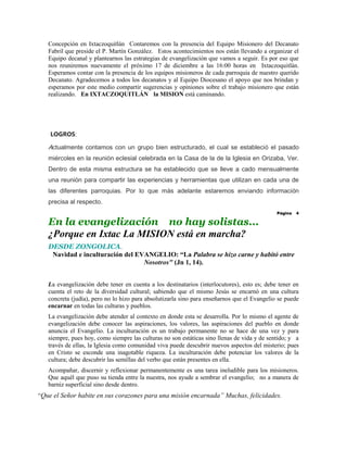 Concepción en Ixtaczoquitlán Contaremos con la presencia del Equipo Misionero del Decanato
   Fabril que preside el P. Martín González. Estos acontecimientos nos están llevando a organizar el
   Equipo decanal y plantearnos las estrategias de evangelización que vamos a seguir. Es por eso que
   nos reuniremos nuevamente el próximo 17 de diciembre a las 16:00 horas en Ixtaczoquitlán.
   Esperamos contar con la presencia de los equipos misioneros de cada parroquia de nuestro querido
   Decanato. Agradecemos a todos los decanatos y al Equipo Diocesano el apoyo que nos brindan y
   esperamos por este medio compartir sugerencias y opiniones sobre el trabajo misionero que están
   realizando. En IXTACZOQUITLÁN la MISION está caminando.




    LOGROS:

   Actualmente contamos con un grupo bien estructurado, el cual se estableció el pasado
   miércoles en la reunión eclesial celebrada en la Casa de la de la Iglesia en Orizaba, Ver.
   Dentro de esta misma estructura se ha establecido que se lleve a cado mensualmente
   una reunión para compartir las experiencias y herramientas que utilizan en cada una de
   las diferentes parroquias. Por lo que más adelante estaremos enviando información
   precisa al respecto.
                                                                                             Página   4

   En la evangelización no hay solistas...
   ¿Porque en Ixtac La MISION está en marcha?
   DESDE ZONGOLICA.
    Navidad e inculturación del EVANGELIO: “La Palabra se hizo carne y habitó entre
                                  Nosotros" (Jn 1, 14).


   La evangelización debe tener en cuenta a los destinatarios (interlocutores), esto es; debe tener en
   cuenta el reto de la diversidad cultural; sabiendo que el mismo Jesús se encarnó en una cultura
   concreta (judía), pero no lo hizo para absolutizarla sino para enseñarnos que el Evangelio se puede
   encarnar en todas las culturas y pueblos.
   La evangelización debe atender al contexto en donde esta se desarrolla. Por lo mismo el agente de
   evangelización debe conocer las aspiraciones, los valores, las aspiraciones del pueblo en donde
   anuncia el Evangelio. La inculturación es un trabajo permanente no se hace de una vez y para
   siempre, pues hoy, como siempre las culturas no son estáticas sino llenas de vida y de sentido; y a
   través de ellas, la Iglesia como comunidad viva puede descubrir nuevos aspectos del misterio; pues
   en Cristo se esconde una inagotable riqueza. La inculturación debe potenciar los valores de la
   cultura; debe descubrir las semillas del verbo que están presentes en ella.
   Acompañar, discernir y reflexionar permanentemente es una tarea ineludible para los misioneros.
   Que aquél que puso su tienda entre la nuestra, nos ayude a sembrar el evangelio; no a manera de
   barniz superficial sino desde dentro.
“Que el Señor habite en sus corazones para una misión encarnada” Muchas, felicidades.
 