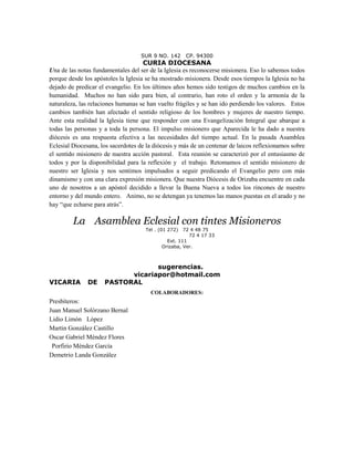 SUR 9 NO. 142     CP. 94300
                                     CURIA DIOCESANA
Una de las notas fundamentales del ser de la Iglesia es reconocerse misionera. Eso lo sabemos todos
porque desde los apóstoles la Iglesia se ha mostrado misionera. Desde esos tiempos la Iglesia no ha
dejado de predicar el evangelio. En los últimos años hemos sido testigos de muchos cambios en la
humanidad. Muchos no han sido para bien, al contrario, han roto el orden y la armonía de la
naturaleza, las relaciones humanas se han vuelto frágiles y se han ido perdiendo los valores. Estos
cambios también han afectado el sentido religioso de los hombres y mujeres de nuestro tiempo.
Ante esta realidad la Iglesia tiene que responder con una Evangelización Integral que abarque a
todas las personas y a toda la persona. El impulso misionero que Aparecida le ha dado a nuestra
diócesis es una respuesta efectiva a las necesidades del tiempo actual. En la pasada Asamblea
Eclesial Diocesana, los sacerdotes de la diócesis y más de un centenar de laicos reflexionamos sobre
el sentido misionero de nuestra acción pastoral. Esta reunión se caracterizó por el entusiasmo de
todos y por la disponibilidad para la reflexión y el trabajo. Retomamos el sentido misionero de
nuestro ser Iglesia y nos sentimos impulsados a seguir predicando el Evangelio pero con más
dinamismo y con una clara expresión misionera. Que nuestra Diócesis de Orizaba encuentre en cada
uno de nosotros a un apóstol decidido a llevar la Buena Nueva a todos los rincones de nuestro
entorno y del mundo entero. Animo, no se detengan ya tenemos las manos puestas en el arado y no
hay “que echarse para atrás”.

         La Asamblea Eclesial con tintes Misioneros
                                     Tel . (01 272) 72 4 48 75
                                                        72 4 17 33
                                               Ext. 111
                                             Orizaba, Ver.



                                  sugerencias.
                           vicariapor@hotmail.com
VICARIA        DE    PASTORAL
                                       COLABORADORES:
Presbíteros:
Juan Manuel Solórzano Bernal
Lidio Limón López
Martin González Castillo
Oscar Gabriel Méndez Flores
 Porfirio Méndez García
Demetrio Landa González
 
