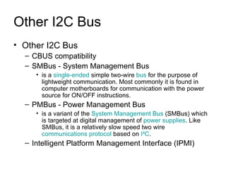Other I2C Bus Other I2C Bus CBUS compatibility SMBus - System Management Bus is a  single-ended  simple two-wire  bus  for the purpose of lightweight communication. Most commonly it is found in computer motherboards for communication with the power source for ON/OFF instructions.  PMBus - Power Management Bus is a variant of the  System Management Bus  (SMBus) which is targeted at digital management of  power supplies . Like SMBus, it is a relatively slow speed two wire  communications protocol  based on  I²C .  Intelligent Platform Management Interface (IPMI) 