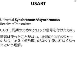 USART
Universal Synchronous/Asynchronous
Receiver/Transmitter
UARTに同期のためのクロック信号を付けたもの。
つまりGND, TX, UX, CLKの4本。
筆者は使ったことがない。後述のSPIがメジャー
になり、あえて使う理由がなくて使われなくなっ
たという理解。
13
 
