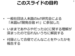 このスライドの目的
• 一般社団法人未踏のIoT研究会による
「未踏IoT開発合宿 #1」に参加した
• いままであやふやだったI2Cに関する理解が
深まったので忘れないうちに解説する
• 付録として合宿でどんなことをやったかを
報告する
2
 