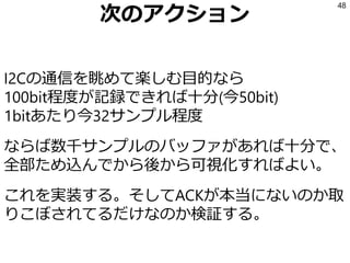 比較結果
• Write (‘0’)はどこ？
• アドレス後のACKは？
• コマンド後のが01だったり10だったり
…もしかしてコマンド00000000じゃなくて
これの頭の2bitがWriteとACKかも？
• データの間にACKがあるはずでは？
→一部のbitが欠けているのでは
48
 