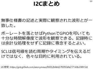 I2Cまとめ
無事仕様書の記述と実際に観察された波形とが一
致した。
ボーレートを落とせばPythonでGPIOを叩いても
十分な時間解像度で波形を観察できる。記録時に
は余計な処理をせずに記録に専念するとよい。
SCLは信号線を読む周期やタイミングを伝えるだ
けではなく、色々な目的に利用されている。
59
I2C傍受: https://gist.github.com/anonymous/96552b6bb37f0783db217143b200912d
 