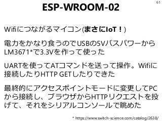 ESP-WROOM-02
61
Wifiにつながるマイコン(まさにIoT！)
電力をかなり食うのでUSBの5Vバスパワーから
LM3671*で3.3Vを作って使った
UARTを使ってATコマンドを送って操作。Wifiに
接続したりHTTP GETしたりできた
最終的にアクセスポイントモードに変更してPC
から接続し、ブラウザからHTTPリクエストを投
げて、それをシリアルコンソールで眺めた
* https://www.switch-science.com/catalog/2638/
 