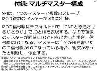 付録: マルチマスター構成
SPIは、1つのマスターと複数のスレーブ。
I2Cは複数のマスターが可能な仕様。
I2Cの信号線はデフォルトHIで「GNDと導通させ
るかどうか」でLOとHIを表現する。なので複数
のマスターが同時にLOとHIを出力した場合、信
号線はLOになる。マスターは自分がHIを書いた
のに信号線がLOになっている場合、衝突があっ
たと判断し、停止する。
62
複数のマスターがつながっているものの例としてLANを考えると、
「誰が送信できるか管理して衝突しないようにする仕組み」としてトークンリングとか、
「衝突してからそれを検知してランダム時間待ってリトライ」のCSMA/CDとかが生まれ
最終的に信号線を直接つなぐのをやめてスイッチングハブがフレームの情報をみて
適切なポートへ中継するようになった。
 
