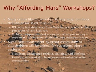 Why “Affording Mars” Workshops?
• Many critics like to casually cite very large numbers:
“trillion dollar Mars mission”
– US policy has shied away from Mars in part because of the
perception of very high cost
– Multiple independent design studies – albeit preliminary –
support the affordability of initial human missions to Mars
• Significant involvement by broad community of
stakeholders will be critical for successful Mars
exploration
– Significant background reading, planning, and briefings
– Participants intended to be representative of stakeholder
communities
3
 