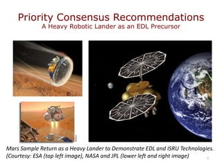 Priority Consensus Recommendations
A Heavy Robotic Lander as an EDL Precursor
7
Mars Sample Return as a Heavy Lander to Demonstrate EDL and ISRU Technologies.
(Courtesy: ESA (top left image), NASA and JPL (lower left and right image)
 