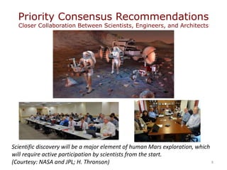 Priority Consensus Recommendations
Closer Collaboration Between Scientists, Engineers, and Architects
8
Scientific discovery will be a major element of human Mars exploration, which
will require active participation by scientists from the start.
(Courtesy: NASA and JPL; H. Thronson)
 
