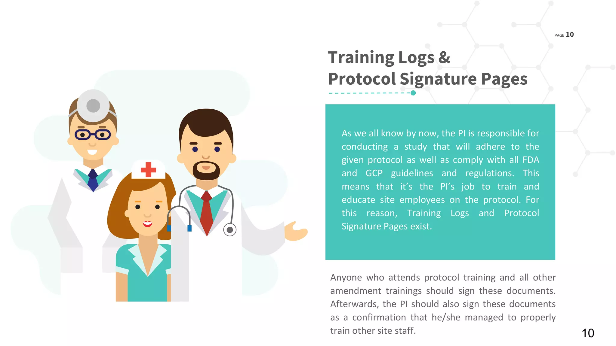 PAGE 10
© 2016 Planner-Template All rights reserved
Training Logs &
Protocol Signature Pages
Anyone who attends protocol training and all other
amendment trainings should sign these documents.
Afterwards, the PI should also sign these documents
as a confirmation that he/she managed to properly
train other site staff.
As we all know by now, the PI is responsible for
conducting a study that will adhere to the
given protocol as well as comply with all FDA
and GCP guidelines and regulations. This
means that it’s the PI’s job to train and
educate site employees on the protocol. For
this reason, Training Logs and Protocol
Signature Pages exist.
10
 