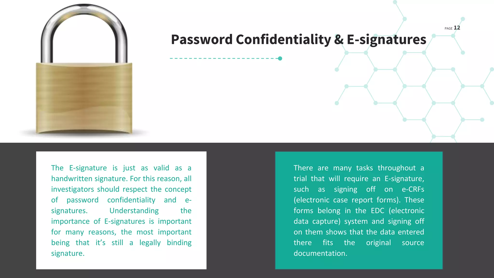 PAGE 12
The E-signature is just as valid as a
handwritten signature. For this reason, all
investigators should respect the concept
of password confidentiality and e-
signatures. Understanding the
importance of E-signatures is important
for many reasons, the most important
being that it’s still a legally binding
signature.
Password Confidentiality & E-signatures
There are many tasks throughout a
trial that will require an E-signature,
such as signing off on e-CRFs
(electronic case report forms). These
forms belong in the EDC (electronic
data capture) system and signing off
on them shows that the data entered
there fits the original source
documentation.
 