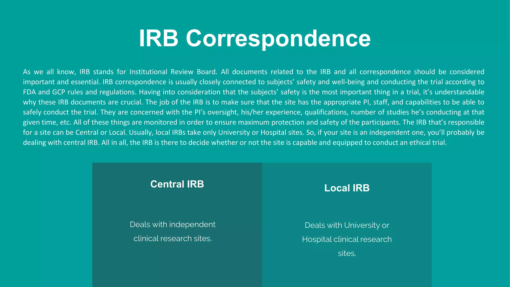 IRB Correspondence
Central IRB
Deals with independent
clinical research sites.
Local IRB
Deals with University or
Hospital clinical research
sites.
As we all know, IRB stands for Institutional Review Board. All documents related to the IRB and all correspondence should be considered
important and essential. IRB correspondence is usually closely connected to subjects’ safety and well-being and conducting the trial according to
FDA and GCP rules and regulations. Having into consideration that the subjects’ safety is the most important thing in a trial, it’s understandable
why these IRB documents are crucial. The job of the IRB is to make sure that the site has the appropriate PI, staff, and capabilities to be able to
safely conduct the trial. They are concerned with the PI’s oversight, his/her experience, qualifications, number of studies he’s conducting at that
given time, etc. All of these things are monitored in order to ensure maximum protection and safety of the participants. The IRB that’s responsible
for a site can be Central or Local. Usually, local IRBs take only University or Hospital sites. So, if your site is an independent one, you’ll probably be
dealing with central IRB. All in all, the IRB is there to decide whether or not the site is capable and equipped to conduct an ethical trial.
 