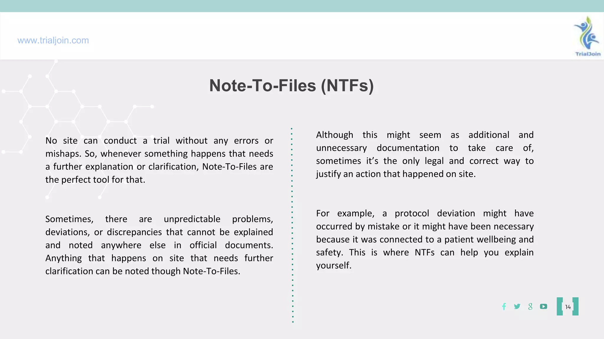 Note-To-Files (NTFs)
14
No site can conduct a trial without any errors or
mishaps. So, whenever something happens that needs
a further explanation or clarification, Note-To-Files are
the perfect tool for that.
Sometimes, there are unpredictable problems,
deviations, or discrepancies that cannot be explained
and noted anywhere else in official documents.
Anything that happens on site that needs further
clarification can be noted though Note-To-Files.
www.trialjoin.com
Although this might seem as additional and
unnecessary documentation to take care of,
sometimes it’s the only legal and correct way to
justify an action that happened on site.
For example, a protocol deviation might have
occurred by mistake or it might have been necessary
because it was connected to a patient wellbeing and
safety. This is where NTFs can help you explain
yourself.
 