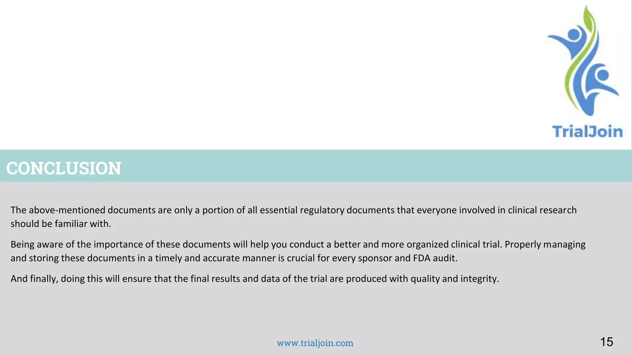 www.trialjoin.com
CONCLUSION
The above-mentioned documents are only a portion of all essential regulatory documents that everyone involved in clinical research
should be familiar with.
Being aware of the importance of these documents will help you conduct a better and more organized clinical trial. Properly managing
and storing these documents in a timely and accurate manner is crucial for every sponsor and FDA audit.
And finally, doing this will ensure that the final results and data of the trial are produced with quality and integrity.
15
 