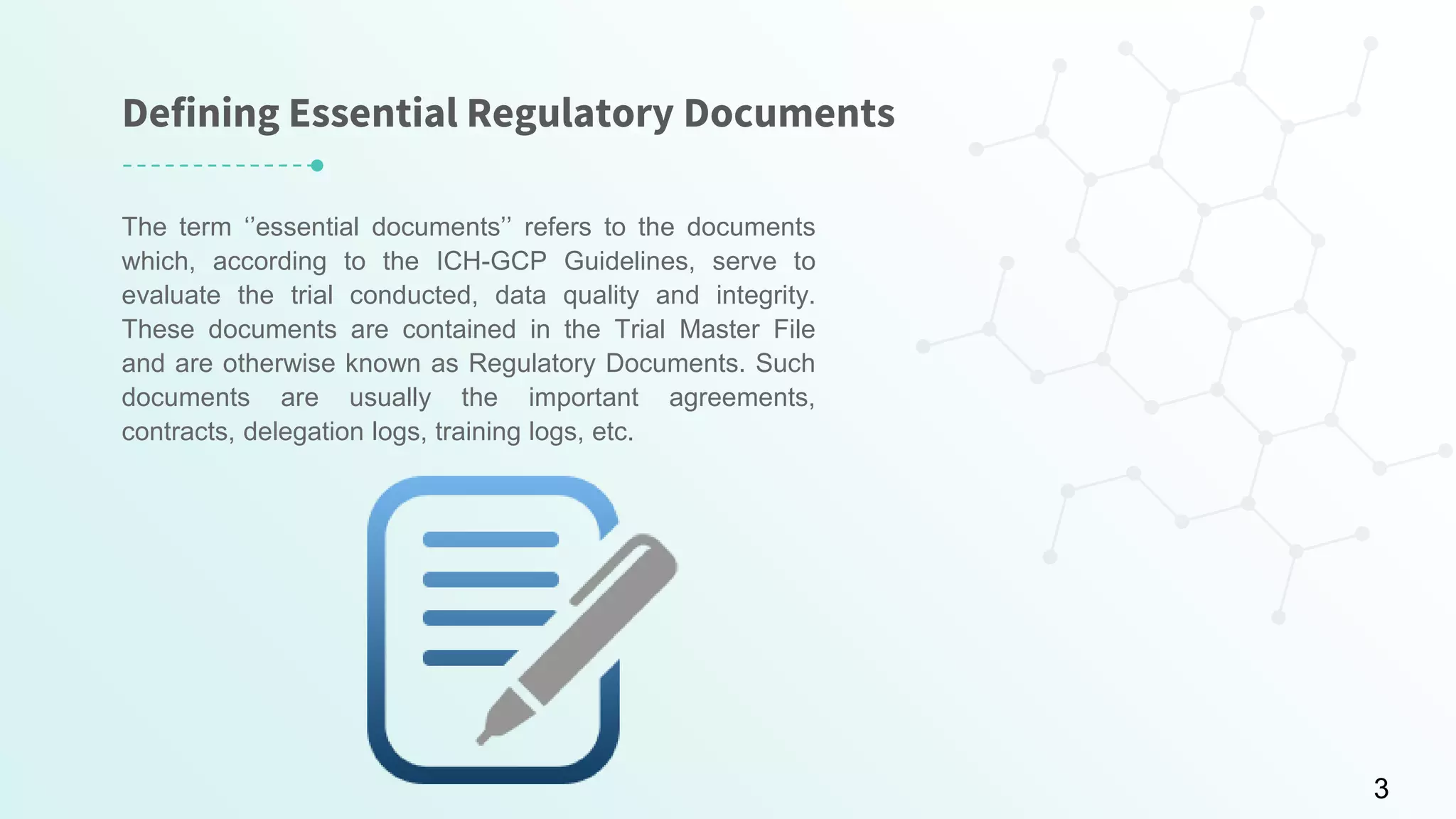 Defining Essential Regulatory Documents
The term ‘’essential documents’’ refers to the documents
which, according to the ICH-GCP Guidelines, serve to
evaluate the trial conducted, data quality and integrity.
These documents are contained in the Trial Master File
and are otherwise known as Regulatory Documents. Such
documents are usually the important agreements,
contracts, delegation logs, training logs, etc.
3
 