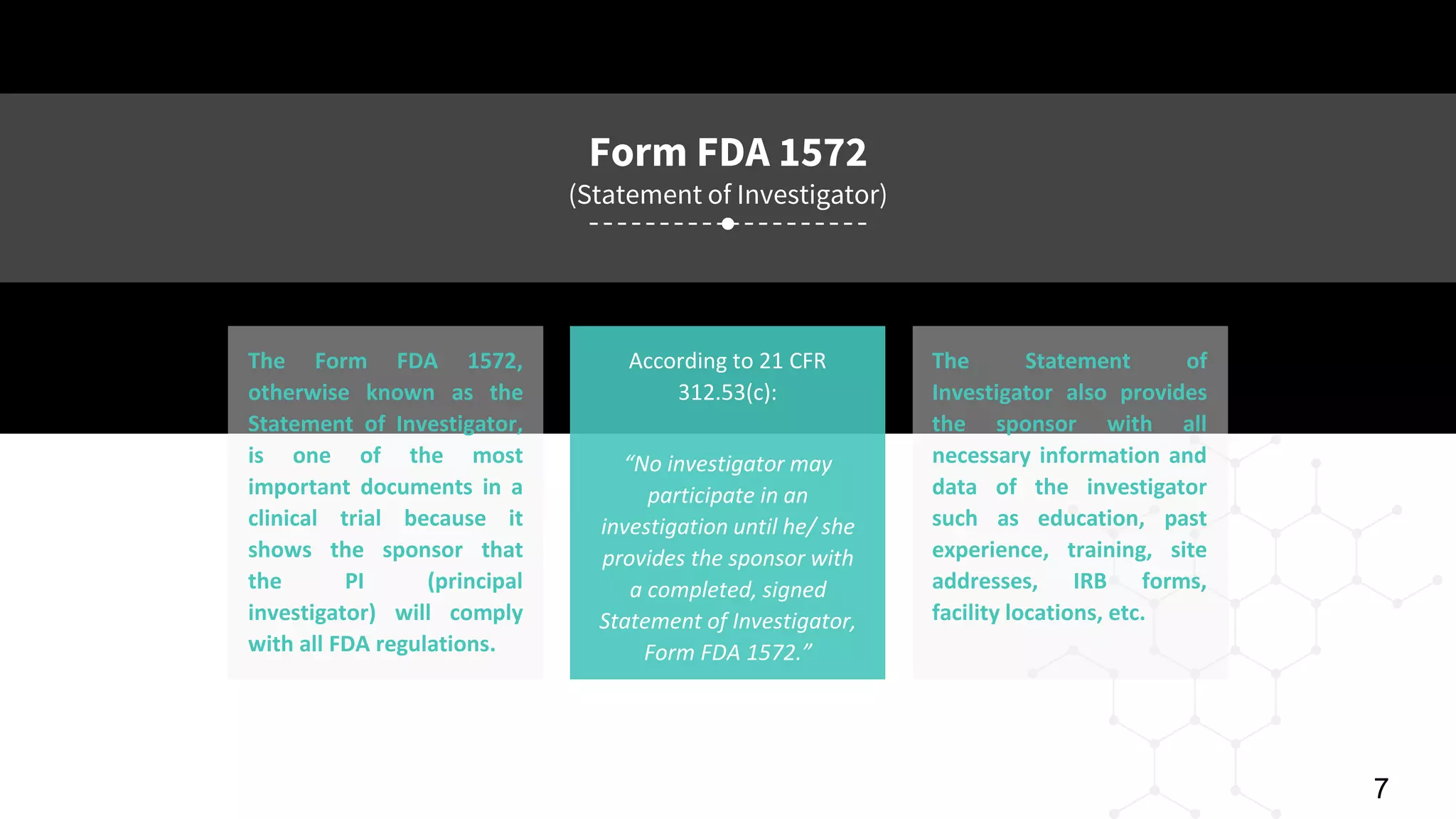 PAGE 7
© 2016 Planner-Template All rights reserved
Form FDA 1572
(Statement of Investigator)
According to 21 CFR
312.53(c):
The Form FDA 1572,
otherwise known as the
Statement of Investigator,
is one of the most
important documents in a
clinical trial because it
shows the sponsor that
the PI (principal
investigator) will comply
with all FDA regulations.
The Statement of
Investigator also provides
the sponsor with all
necessary information and
data of the investigator
such as education, past
experience, training, site
addresses, IRB forms,
facility locations, etc.
“No investigator may
participate in an
investigation until he/ she
provides the sponsor with
a completed, signed
Statement of Investigator,
Form FDA 1572.”
7
 