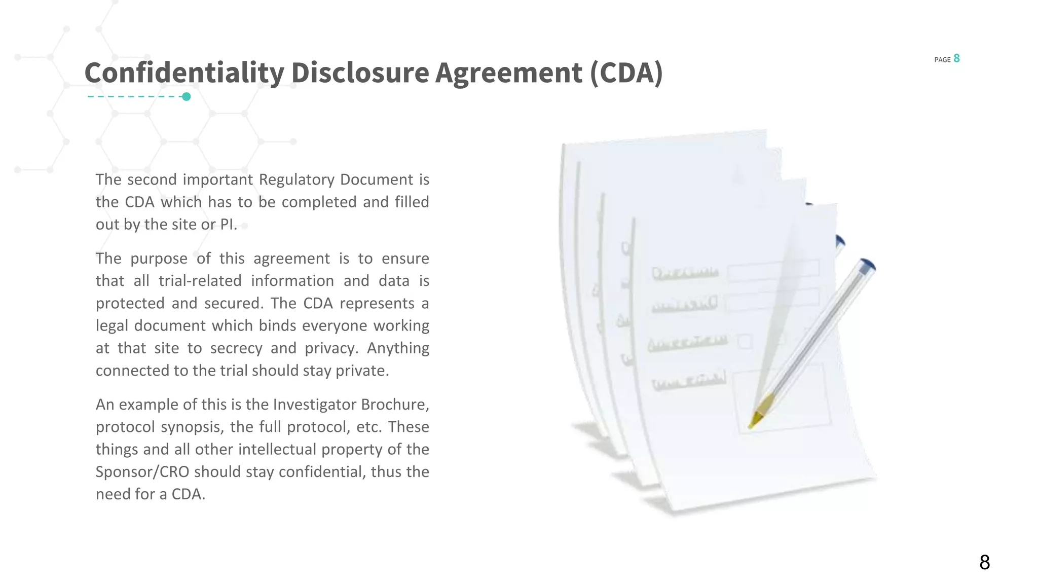 PAGE 8
© 2016 Planner-Template All rights reserved
Confidentiality Disclosure Agreement (CDA)
The second important Regulatory Document is
the CDA which has to be completed and filled
out by the site or PI.
The purpose of this agreement is to ensure
that all trial-related information and data is
protected and secured. The CDA represents a
legal document which binds everyone working
at that site to secrecy and privacy. Anything
connected to the trial should stay private.
An example of this is the Investigator Brochure,
protocol synopsis, the full protocol, etc. These
things and all other intellectual property of the
Sponsor/CRO should stay confidential, thus the
need for a CDA.
8
 