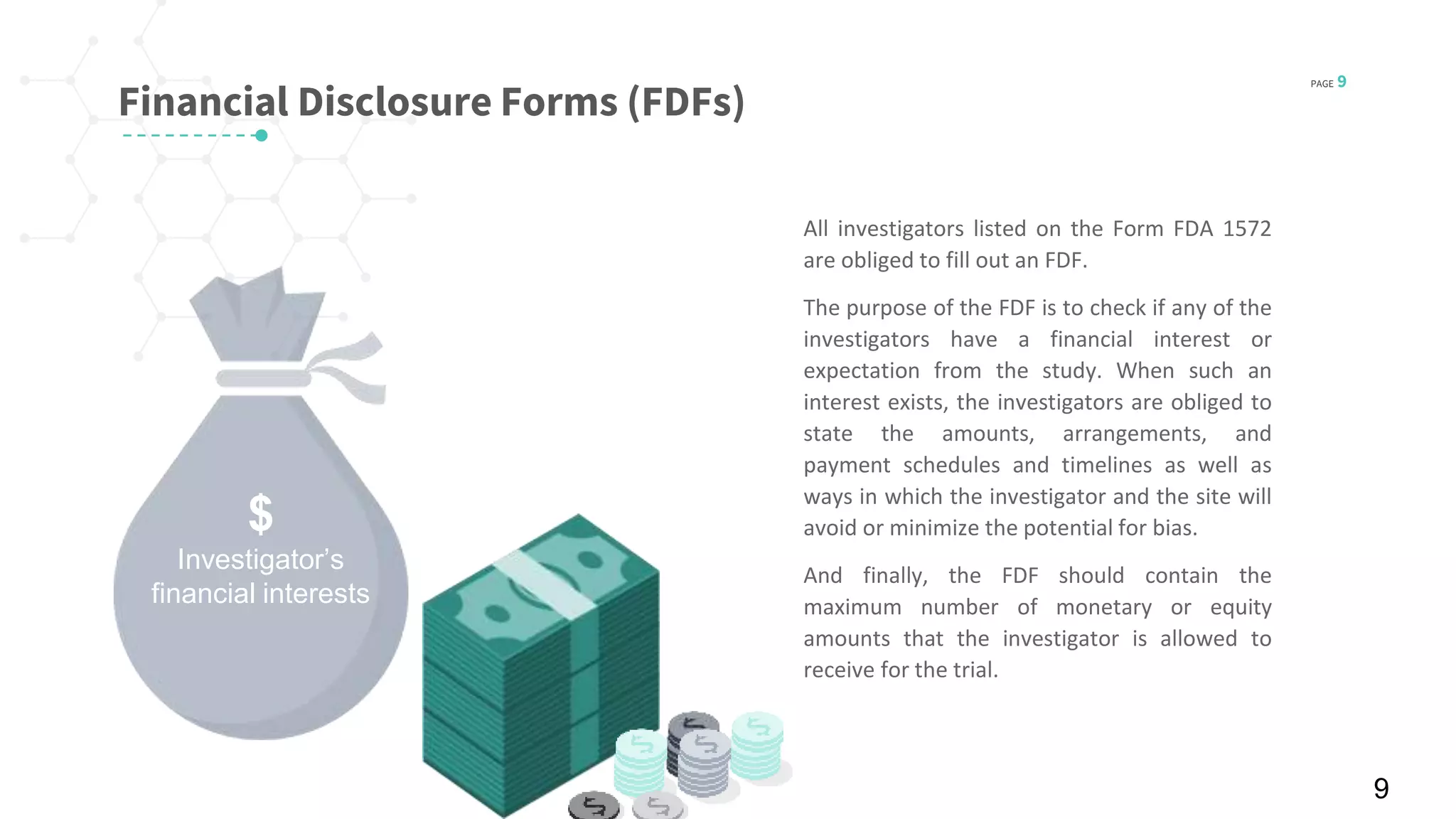 PAGE 9
© 2016 Planner-Template All rights reserved
Financial Disclosure Forms (FDFs)
All investigators listed on the Form FDA 1572
are obliged to fill out an FDF.
The purpose of the FDF is to check if any of the
investigators have a financial interest or
expectation from the study. When such an
interest exists, the investigators are obliged to
state the amounts, arrangements, and
payment schedules and timelines as well as
ways in which the investigator and the site will
avoid or minimize the potential for bias.
And finally, the FDF should contain the
maximum number of monetary or equity
amounts that the investigator is allowed to
receive for the trial.
9
$
Investigator’s
financial interests
 