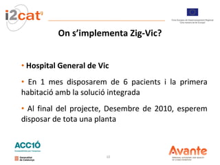 On s’implementa Zig-Vic? Hospital General de Vic En 1 mes disposarem de 6 pacients i la primera habitació amb la solució integrada Al final del projecte, Desembre de 2010, esperem disposar de tota una planta 