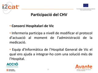 Participació del CHV Consorci Hospitalari de Vic Infermeria participa a nivell de modificar el protocol d’actuació al moment de l’administració de la medicació. Equip d’Informàtica de l’Hospital General de Vic el qual ens ajuda a integrar-ho com una solució més de l’Hospital. 