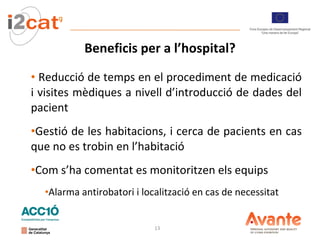 Beneficis per a l’hospital? Reducció de temps en el procediment de medicació i visites mèdiques a nivell d’introducció de dades del pacient Gestió de les habitacions, i cerca de pacients en cas que no es trobin en l’habitació Com s’ha comentat es monitoritzen els equips Alarma antirobatori i localització en cas de necessitat 
