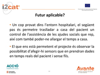 Futur aplicable? Un cop provat dins l’entorn hospitalari, el següent pas és permetre traslladar a casa del pacient un control de l'assistència de les ajudes socials que rep, així com també poder-ne allargar el temps a casa. El que ens està permetent el projecte és observar la possibilitat d’afegir-hi sensors que en prendran dades en temps reals del pacient i sense fils. 