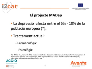 El projecte MADep La  depressió  afecta entre el 5% - 10% de la població europea (*).  Tractament actual: - Farmacològic Psicològic (*)  Möller H. J., Henkel V.: What are the most effective diagnostic and therapeutic strategies for the management of depression in specialist care? Copenhagen, WHO Regional Office for Europe (Health Evidence Network report; http://www.euro.who.int/Document/E86602.pdf 
