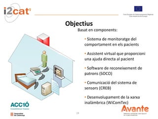 Objectius Basat en components: Sistema de monitoratge del comportament en els pacients  Assistent virtual que proporcioni una ajuda directa al pacient Software de reconeixement de patrons (SOCO) Comunicació del sistema de sensors (CREB) Desenvolupament de la xarxa inalàmbrica (WiComTec) 