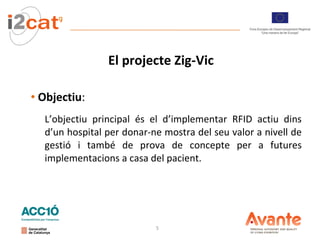 El projecte Zig-Vic Objectiu :  L’objectiu principal és el d’implementar RFID actiu dins d’un hospital per donar-ne mostra del seu valor a nivell de gestió i també de prova de concepte per a futures implementacions a casa del pacient. 