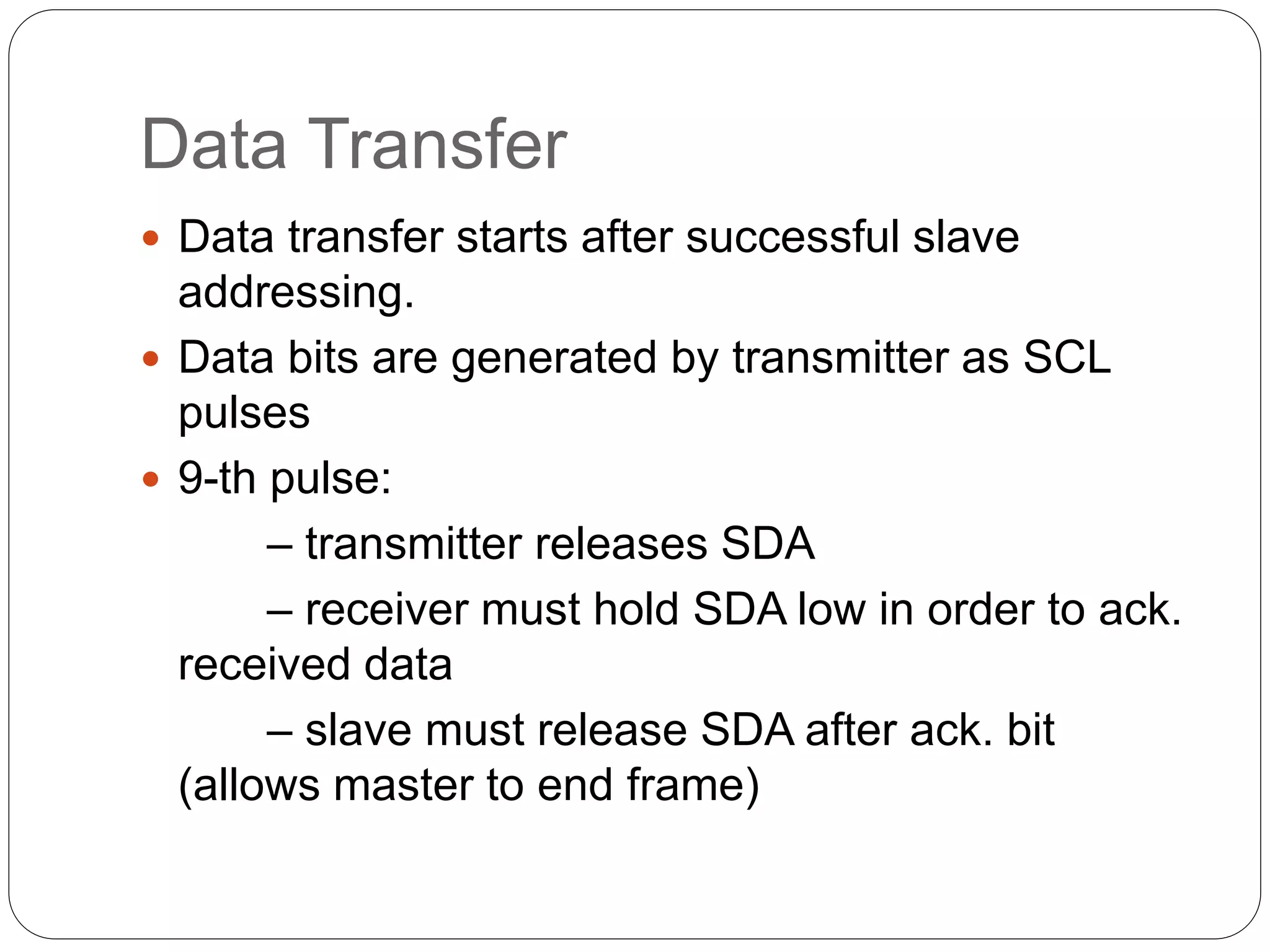 Data Transfer
 Data transfer starts after successful slave
addressing.
 Data bits are generated by transmitter as SCL
pulses
 9-th pulse:
– transmitter releases SDA
– receiver must hold SDA low in order to ack.
received data
– slave must release SDA after ack. bit
(allows master to end frame)
 