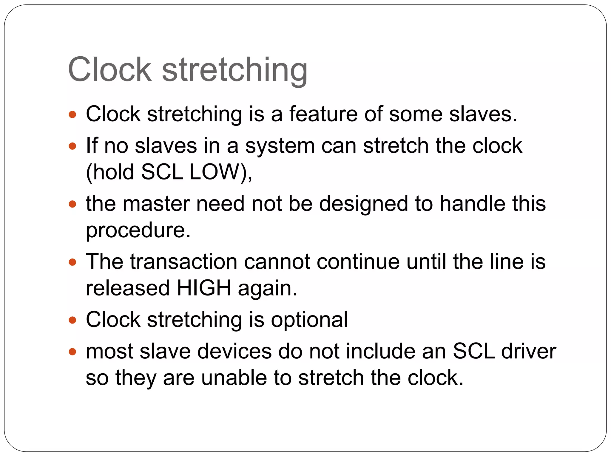 Clock stretching
 Clock stretching is a feature of some slaves.
 If no slaves in a system can stretch the clock
(hold SCL LOW),
 the master need not be designed to handle this
procedure.
 The transaction cannot continue until the line is
released HIGH again.
 Clock stretching is optional
 most slave devices do not include an SCL driver
so they are unable to stretch the clock.
 