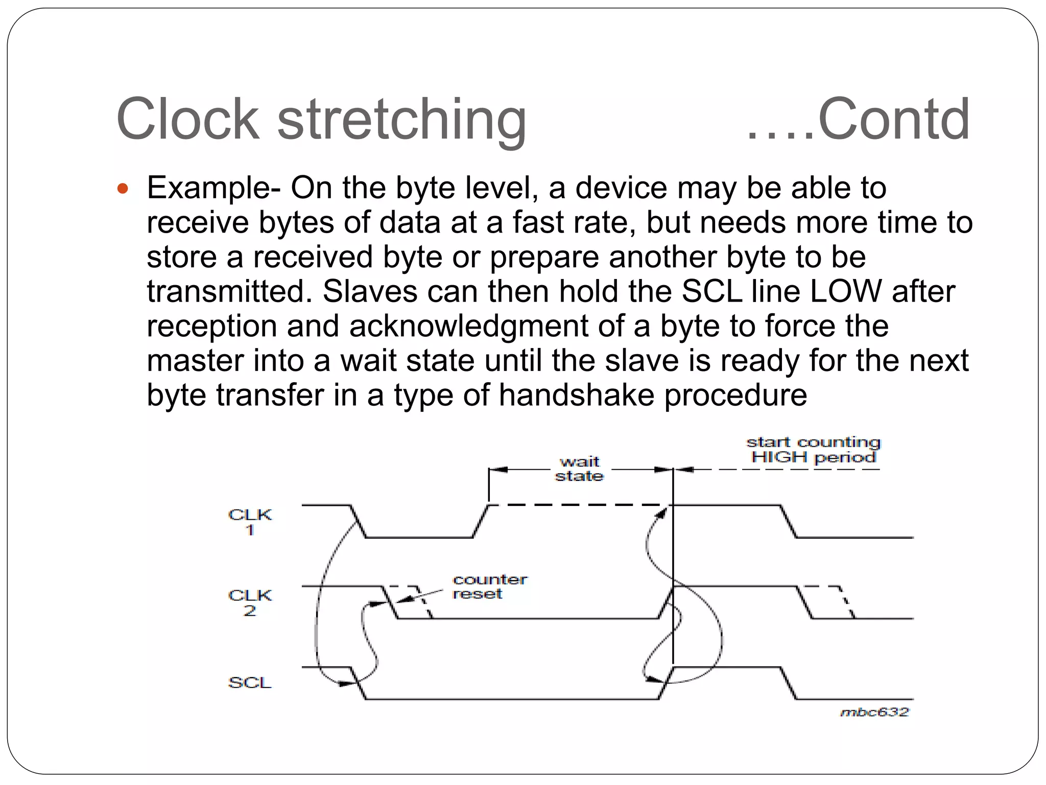 Clock stretching ….Contd
 Example- On the byte level, a device may be able to
receive bytes of data at a fast rate, but needs more time to
store a received byte or prepare another byte to be
transmitted. Slaves can then hold the SCL line LOW after
reception and acknowledgment of a byte to force the
master into a wait state until the slave is ready for the next
byte transfer in a type of handshake procedure
 