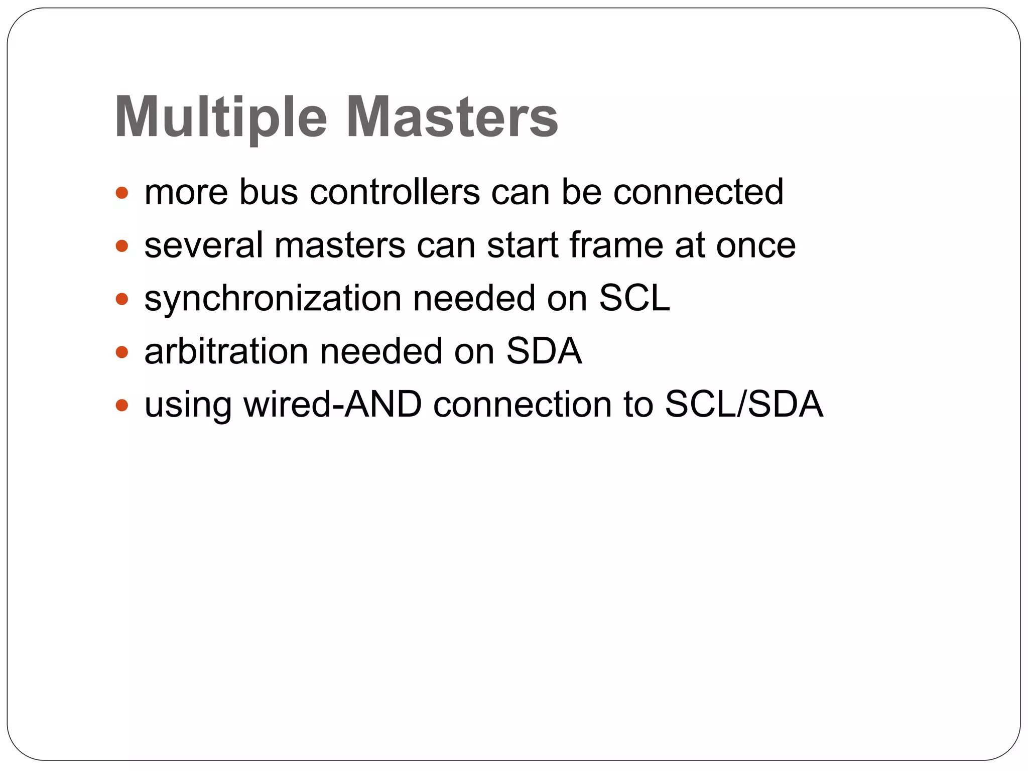 Multiple Masters
 more bus controllers can be connected
 several masters can start frame at once
 synchronization needed on SCL
 arbitration needed on SDA
 using wired-AND connection to SCL/SDA
 