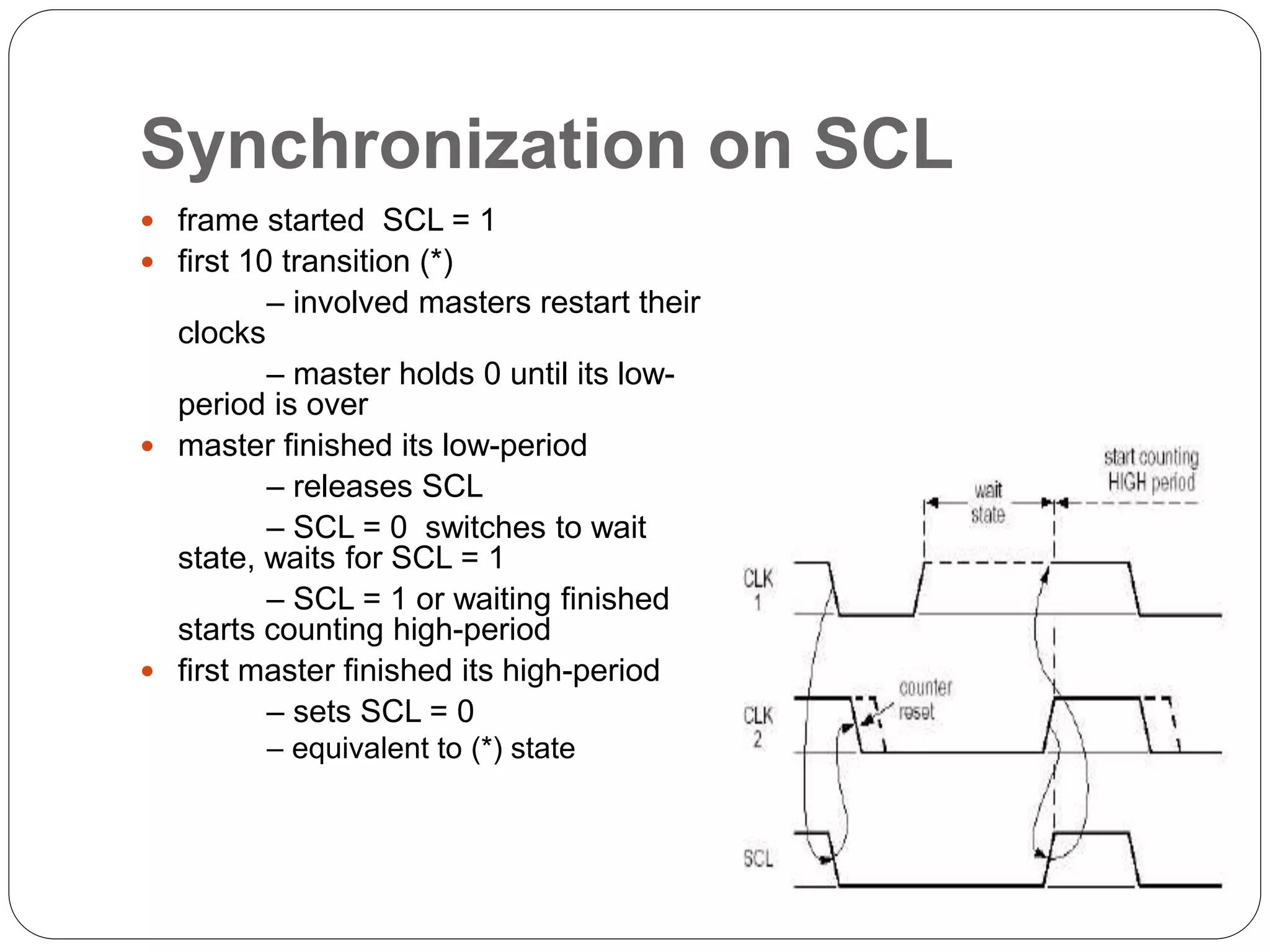 Synchronization on SCL
 frame started SCL = 1
 first 10 transition (*)
– involved masters restart their
clocks
– master holds 0 until its low-
period is over
 master finished its low-period
– releases SCL
– SCL = 0 switches to wait
state, waits for SCL = 1
– SCL = 1 or waiting finished
starts counting high-period
 first master finished its high-period
– sets SCL = 0
– equivalent to (*) state
 