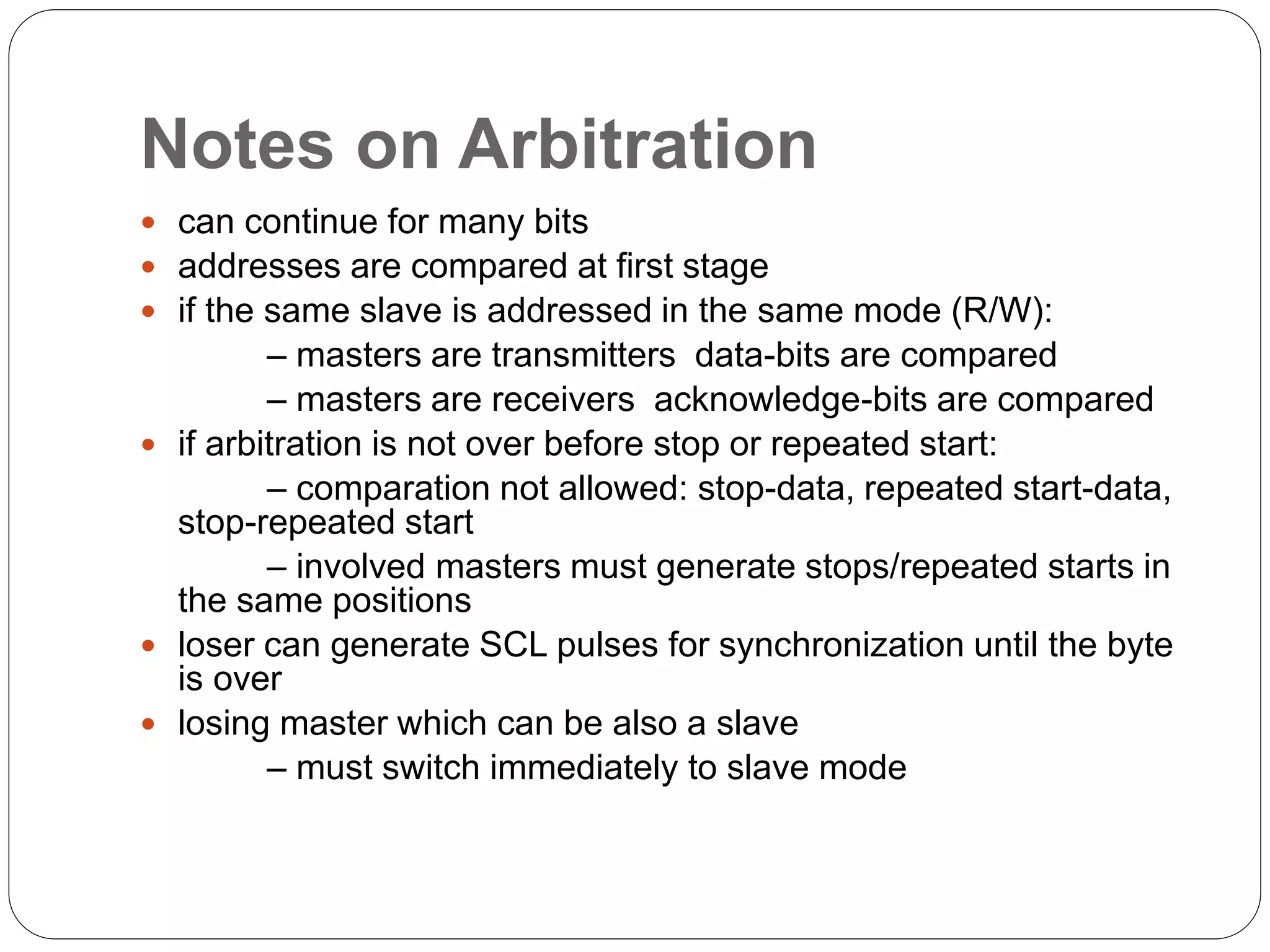 Notes on Arbitration
 can continue for many bits
 addresses are compared at first stage
 if the same slave is addressed in the same mode (R/W):
– masters are transmitters data-bits are compared
– masters are receivers acknowledge-bits are compared
 if arbitration is not over before stop or repeated start:
– comparation not allowed: stop-data, repeated start-data,
stop-repeated start
– involved masters must generate stops/repeated starts in
the same positions
 loser can generate SCL pulses for synchronization until the byte
is over
 losing master which can be also a slave
– must switch immediately to slave mode
 
