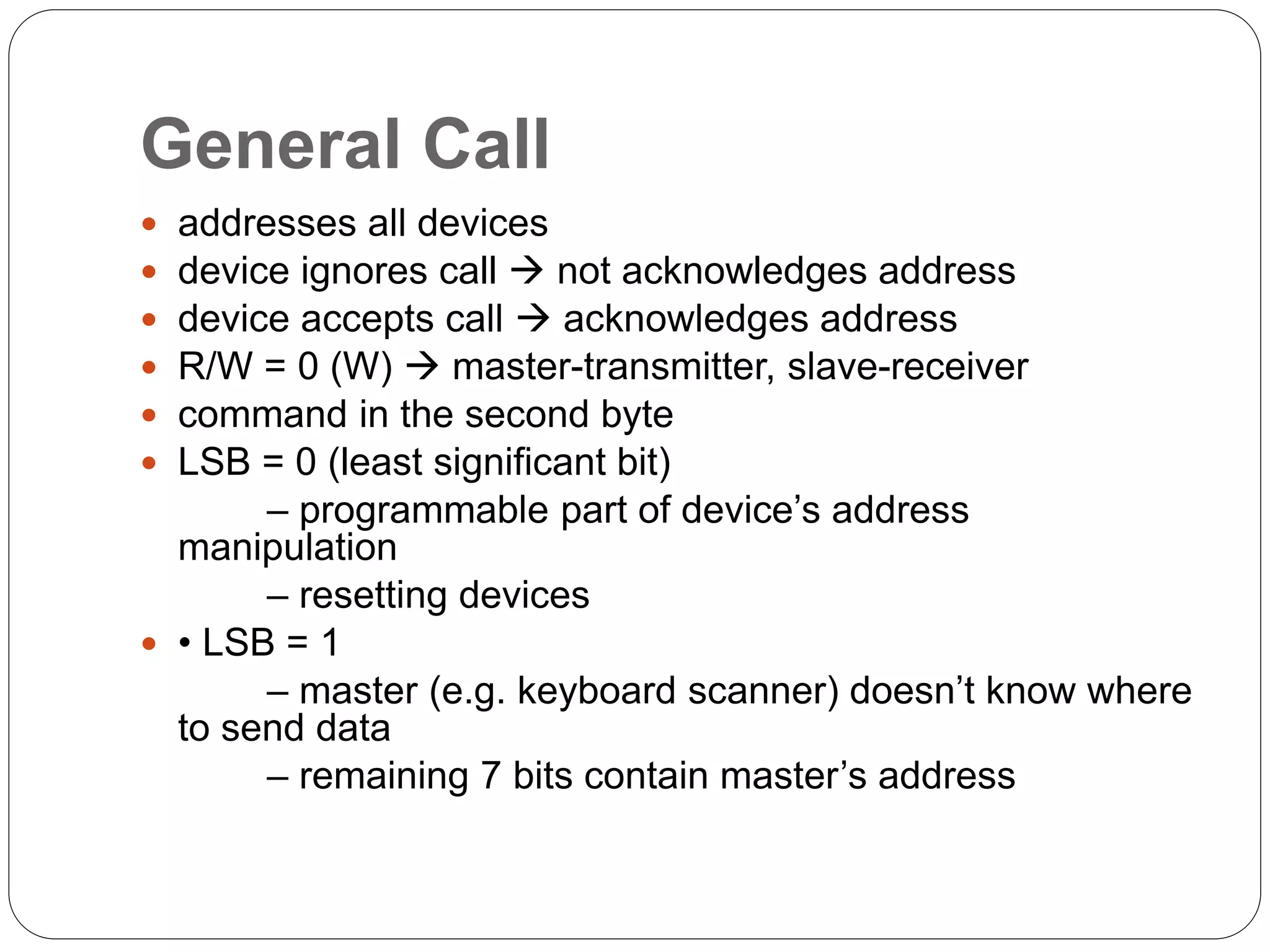 General Call
 addresses all devices
 device ignores call  not acknowledges address
 device accepts call  acknowledges address
 R/W = 0 (W)  master-transmitter, slave-receiver
 command in the second byte
 LSB = 0 (least significant bit)
– programmable part of device’s address
manipulation
– resetting devices
 • LSB = 1
– master (e.g. keyboard scanner) doesn’t know where
to send data
– remaining 7 bits contain master’s address
 