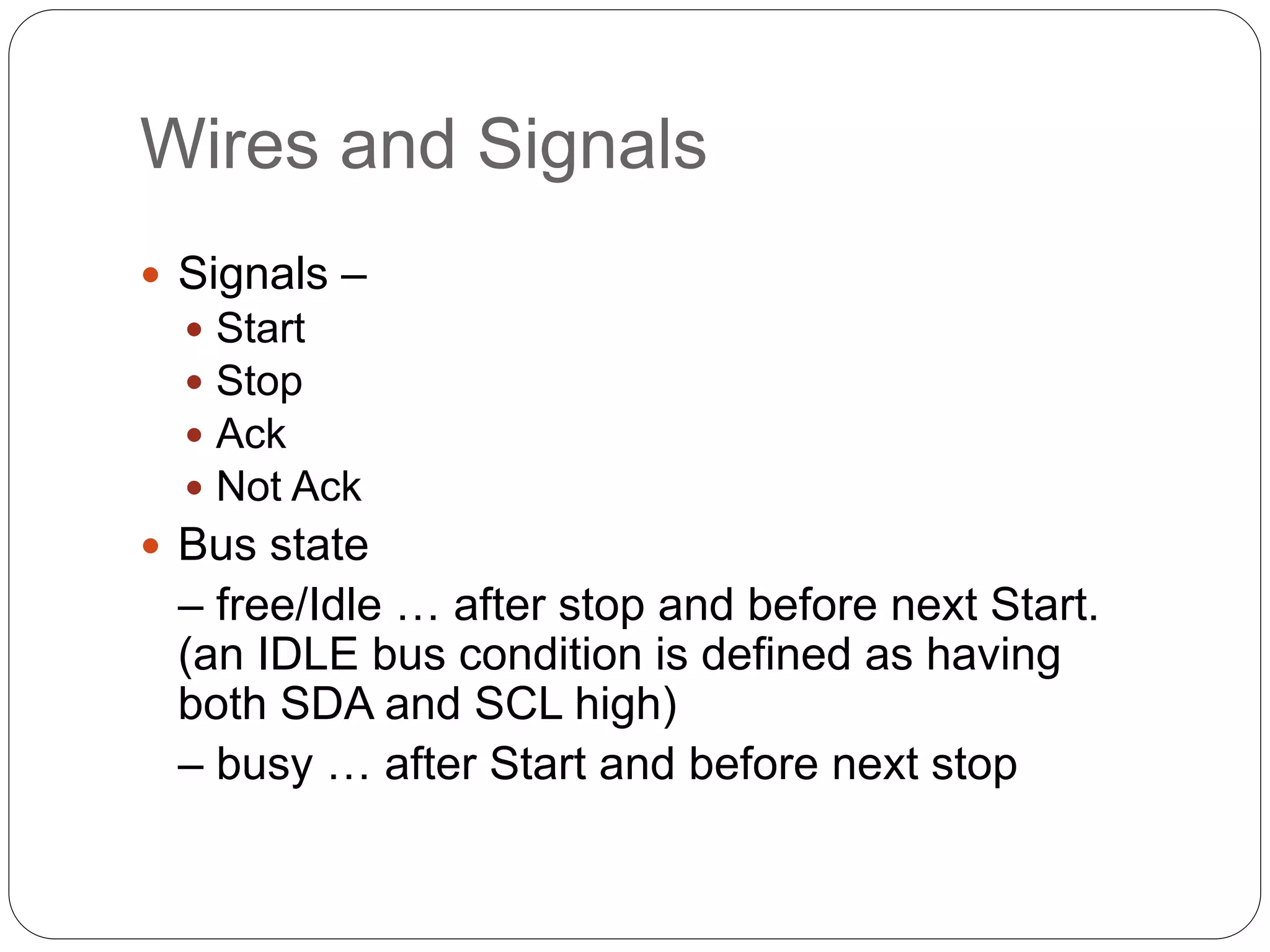 Wires and Signals
 Signals –
 Start
 Stop
 Ack
 Not Ack
 Bus state
– free/Idle … after stop and before next Start.
(an IDLE bus condition is defined as having
both SDA and SCL high)
– busy … after Start and before next stop
 