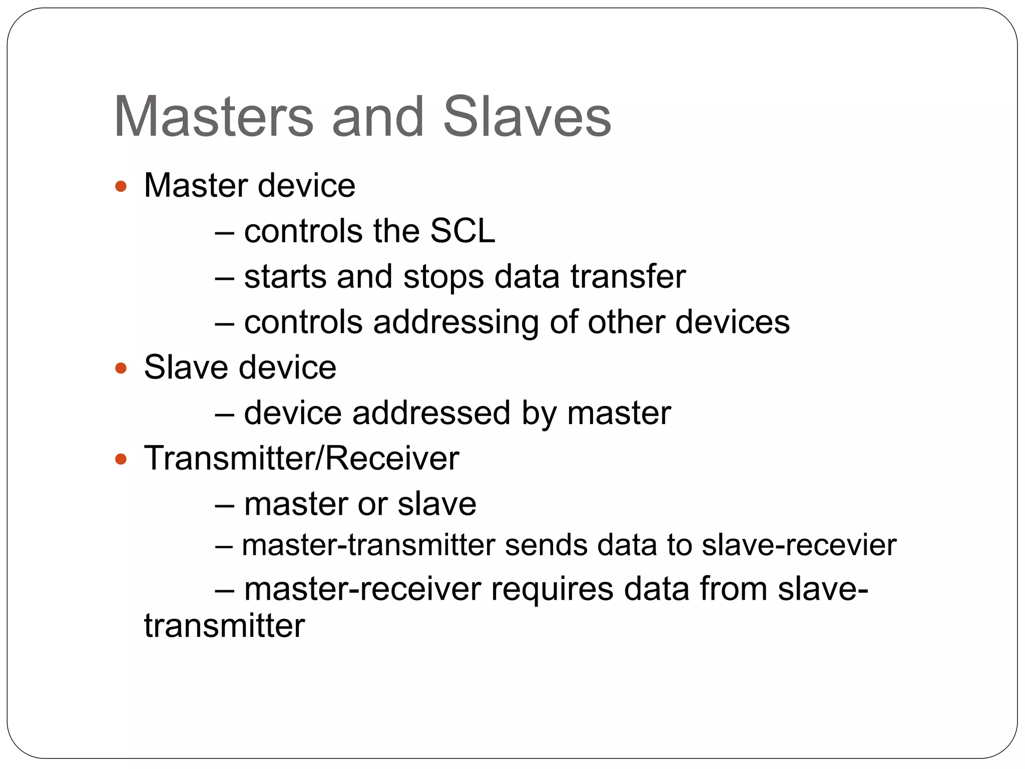 Masters and Slaves
 Master device
– controls the SCL
– starts and stops data transfer
– controls addressing of other devices
 Slave device
– device addressed by master
 Transmitter/Receiver
– master or slave
– master-transmitter sends data to slave-recevier
– master-receiver requires data from slave-
transmitter
 