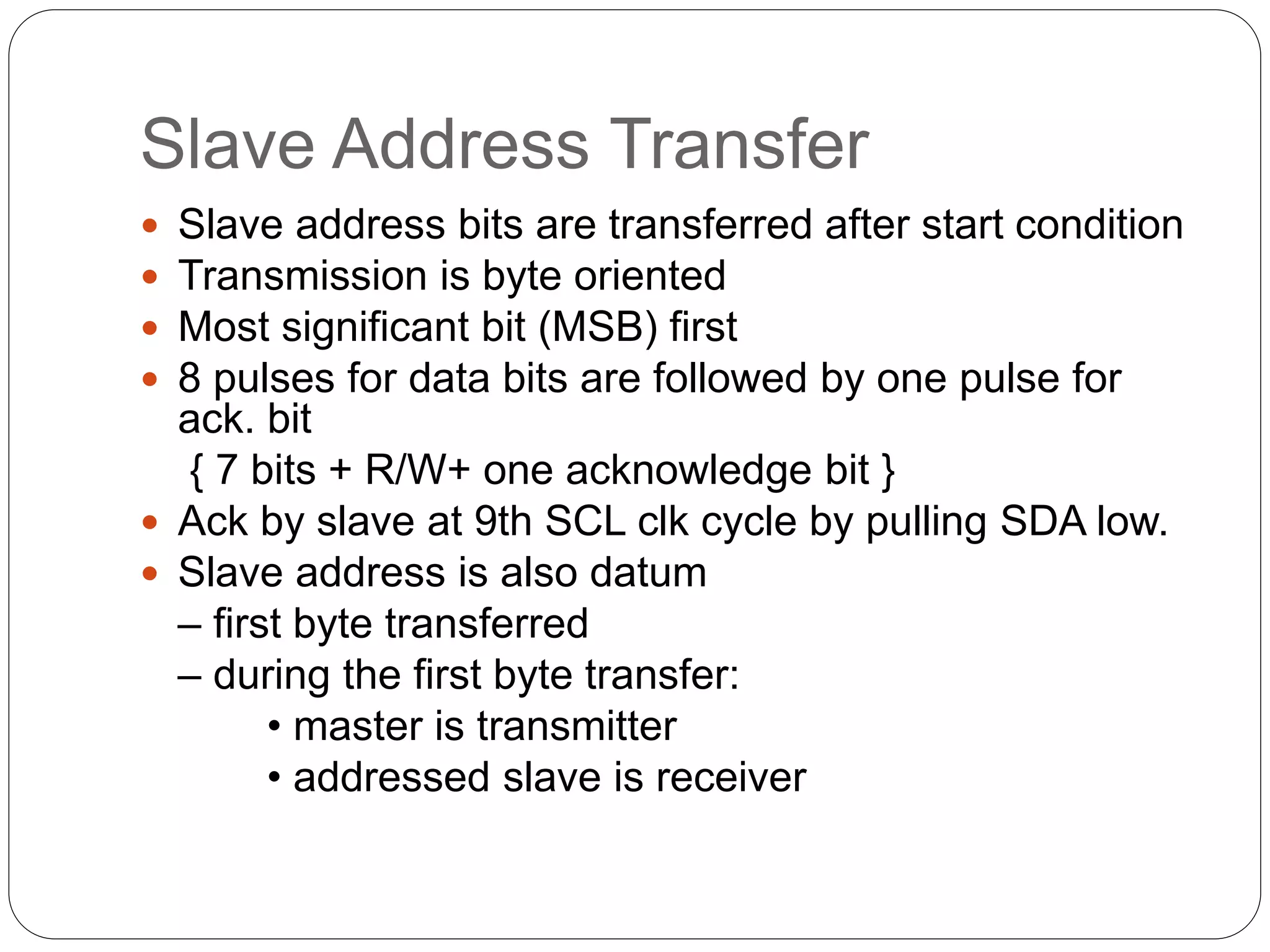 Slave Address Transfer
 Slave address bits are transferred after start condition
 Transmission is byte oriented
 Most significant bit (MSB) first
 8 pulses for data bits are followed by one pulse for
ack. bit
{ 7 bits + R/W+ one acknowledge bit }
 Ack by slave at 9th SCL clk cycle by pulling SDA low.
 Slave address is also datum
– first byte transferred
– during the first byte transfer:
• master is transmitter
• addressed slave is receiver
 