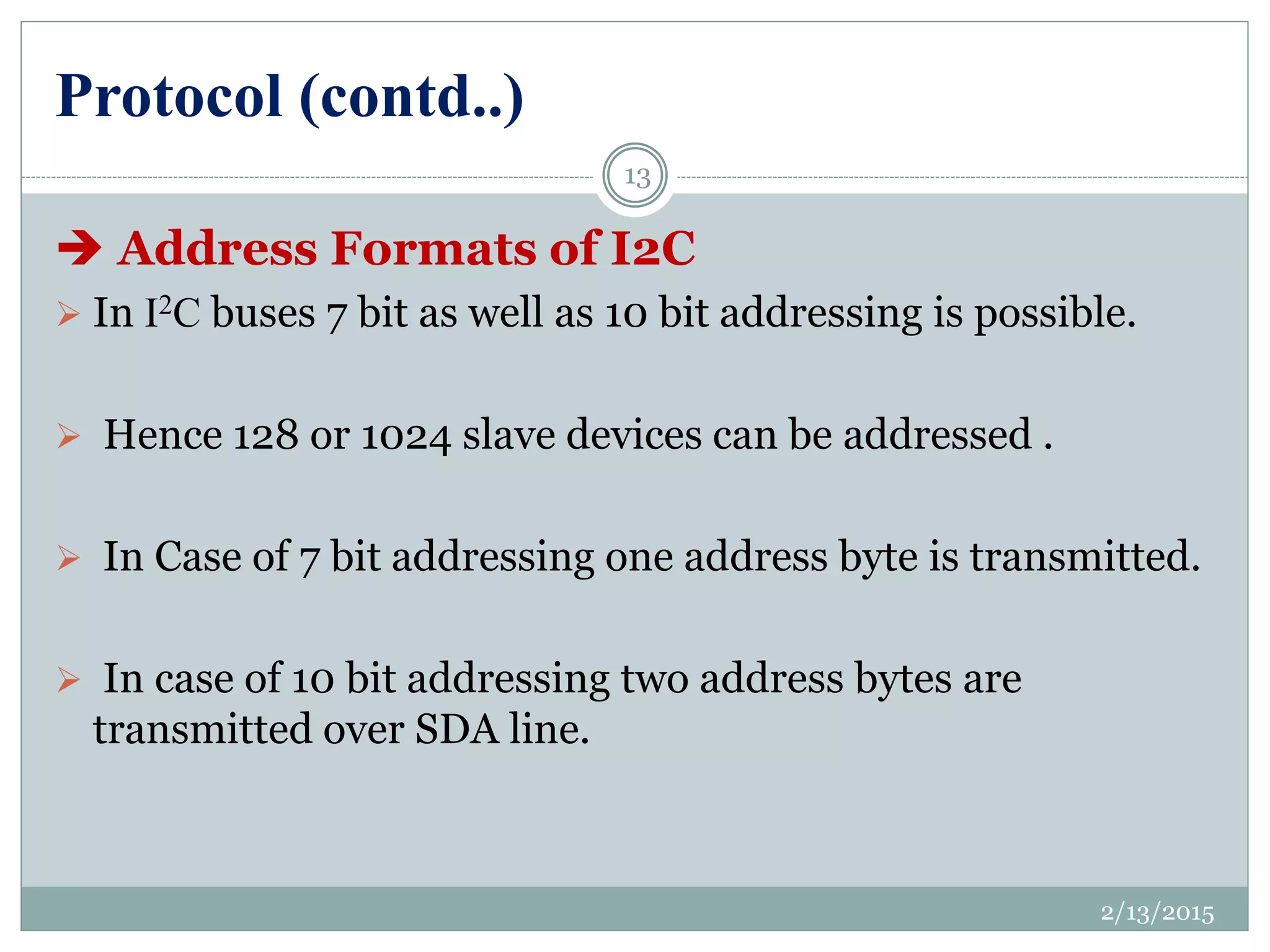 Protocol (contd..)
 Address Formats of I2C
 In I2C buses 7 bit as well as 10 bit addressing is possible.
 Hence 128 or 1024 slave devices can be addressed .
 In Case of 7 bit addressing one address byte is transmitted.
 In case of 10 bit addressing two address bytes are
transmitted over SDA line.
2/13/2015
13
 
