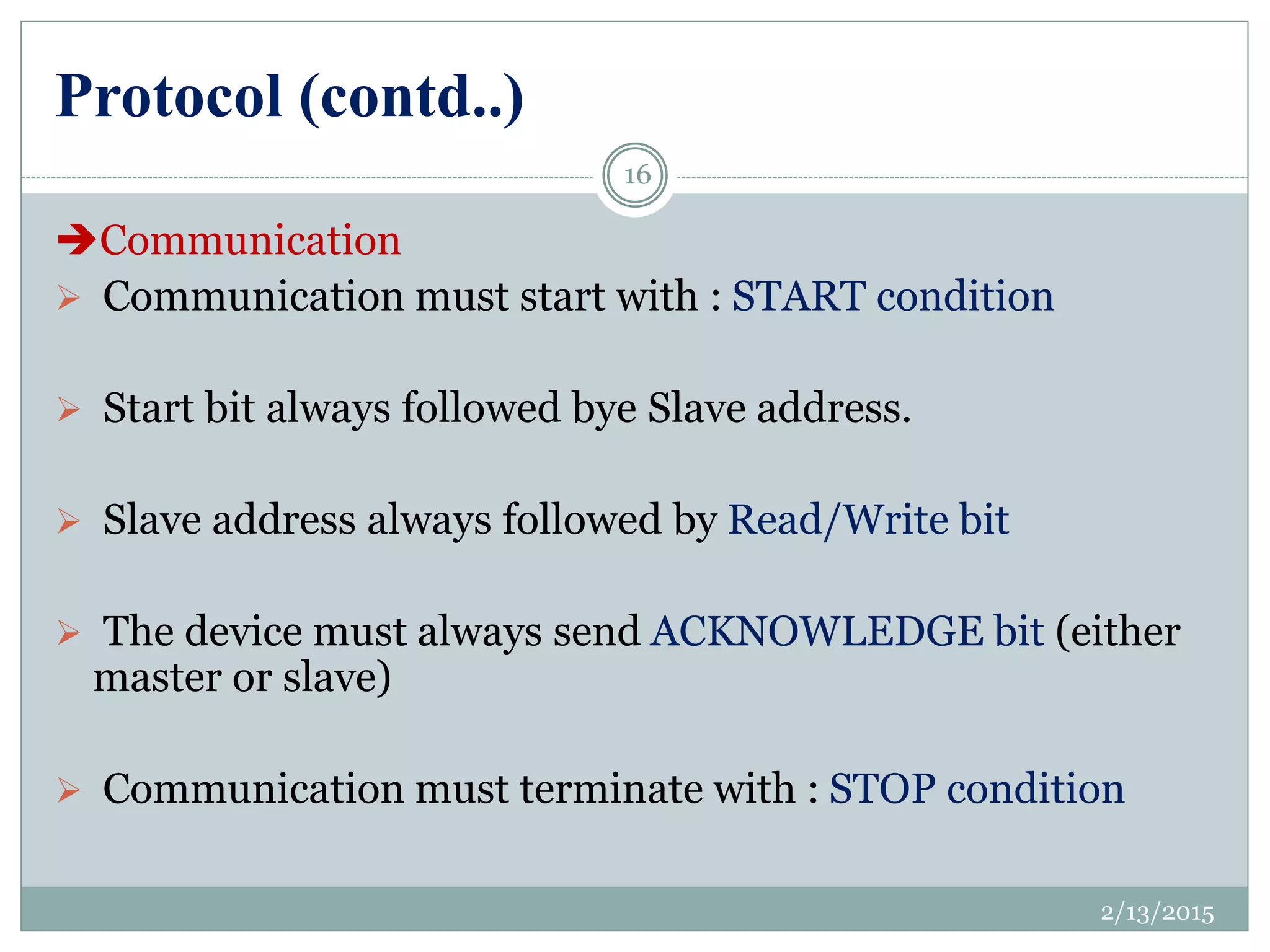 Protocol (contd..)
Communication
 Communication must start with : START condition
 Start bit always followed bye Slave address.
 Slave address always followed by Read/Write bit
 The device must always send ACKNOWLEDGE bit (either
master or slave)
 Communication must terminate with : STOP condition
2/13/2015
16
 