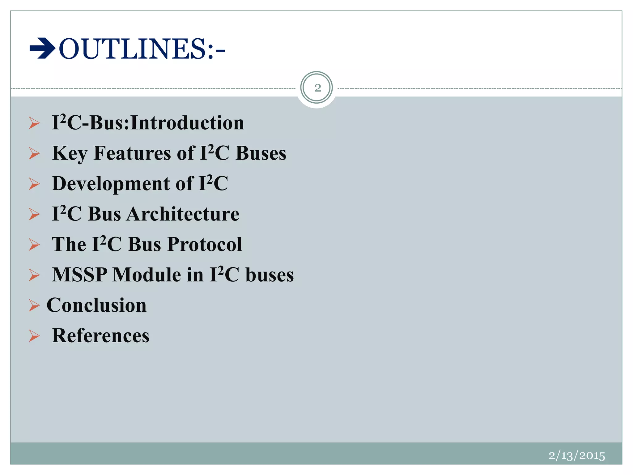 OUTLINES:-
 I2C-Bus:Introduction
 Key Features of I2C Buses
 Development of I2C
 I2C Bus Architecture
 The I2C Bus Protocol
 MSSP Module in I2C buses
 Conclusion
 References
2/13/2015
2
 