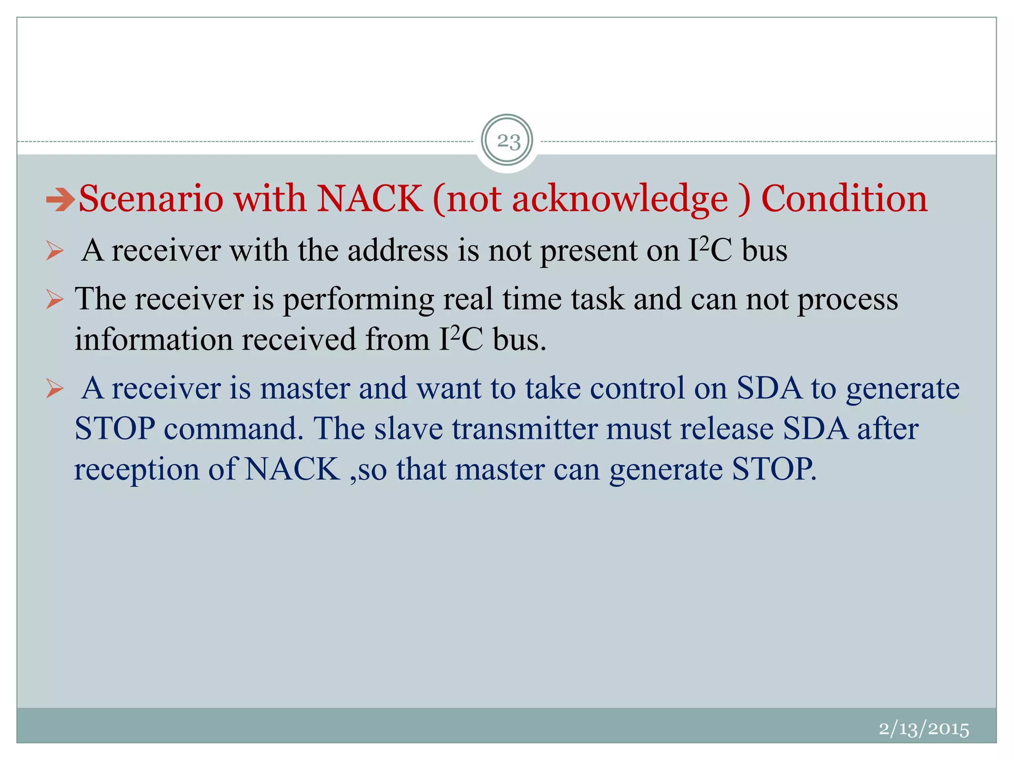 Scenario with NACK (not acknowledge ) Condition
 A receiver with the address is not present on I2C bus
 The receiver is performing real time task and can not process
information received from I2C bus.
 A receiver is master and want to take control on SDA to generate
STOP command. The slave transmitter must release SDA after
reception of NACK ,so that master can generate STOP.
2/13/2015
23
 