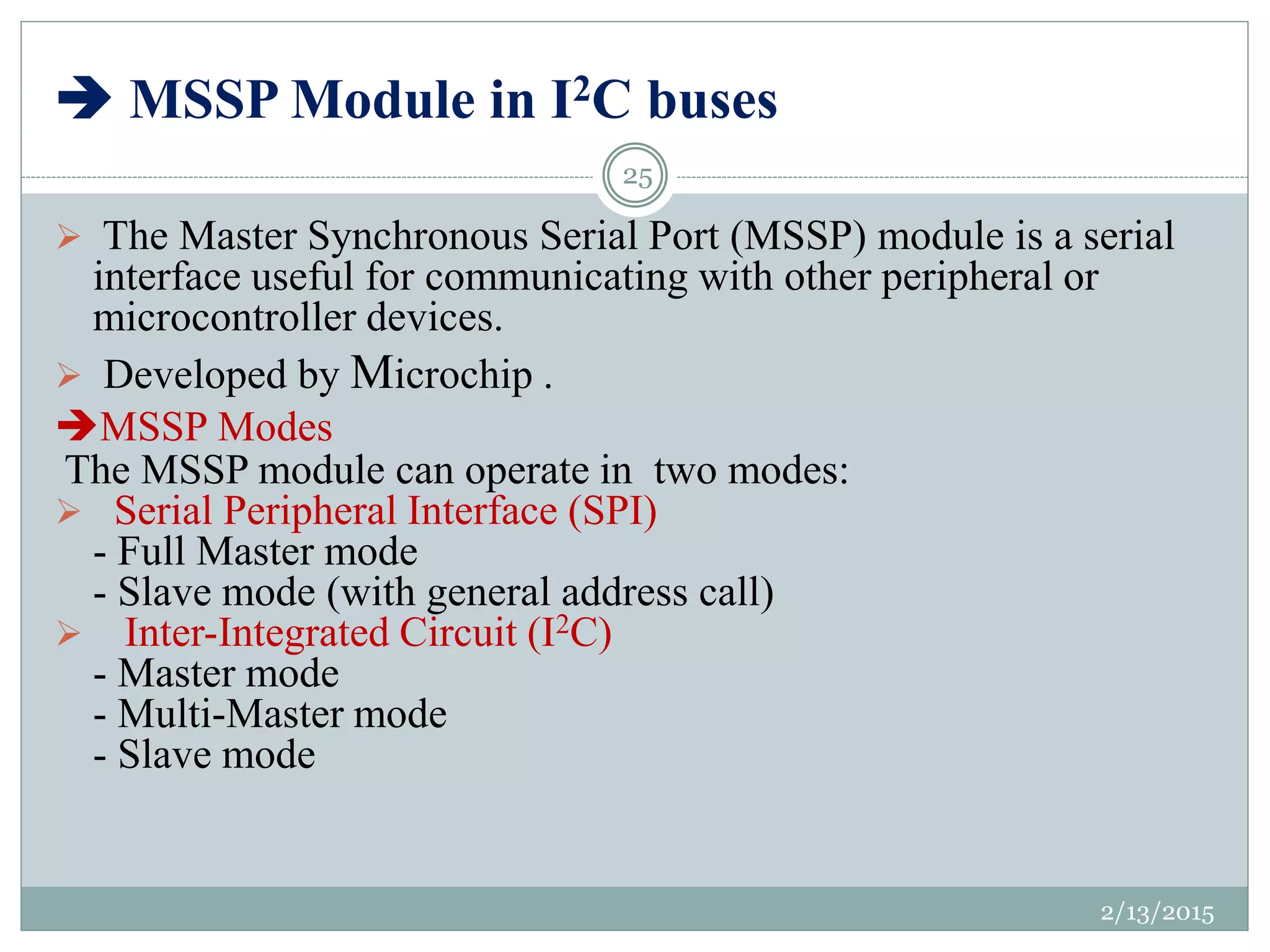  MSSP Module in I2C buses
 The Master Synchronous Serial Port (MSSP) module is a serial
interface useful for communicating with other peripheral or
microcontroller devices.
 Developed by Microchip .
MSSP Modes
The MSSP module can operate in two modes:
 Serial Peripheral Interface (SPI)
- Full Master mode
- Slave mode (with general address call)
 Inter-Integrated Circuit (I2C)
- Master mode
- Multi-Master mode
- Slave mode
2/13/2015
25
 