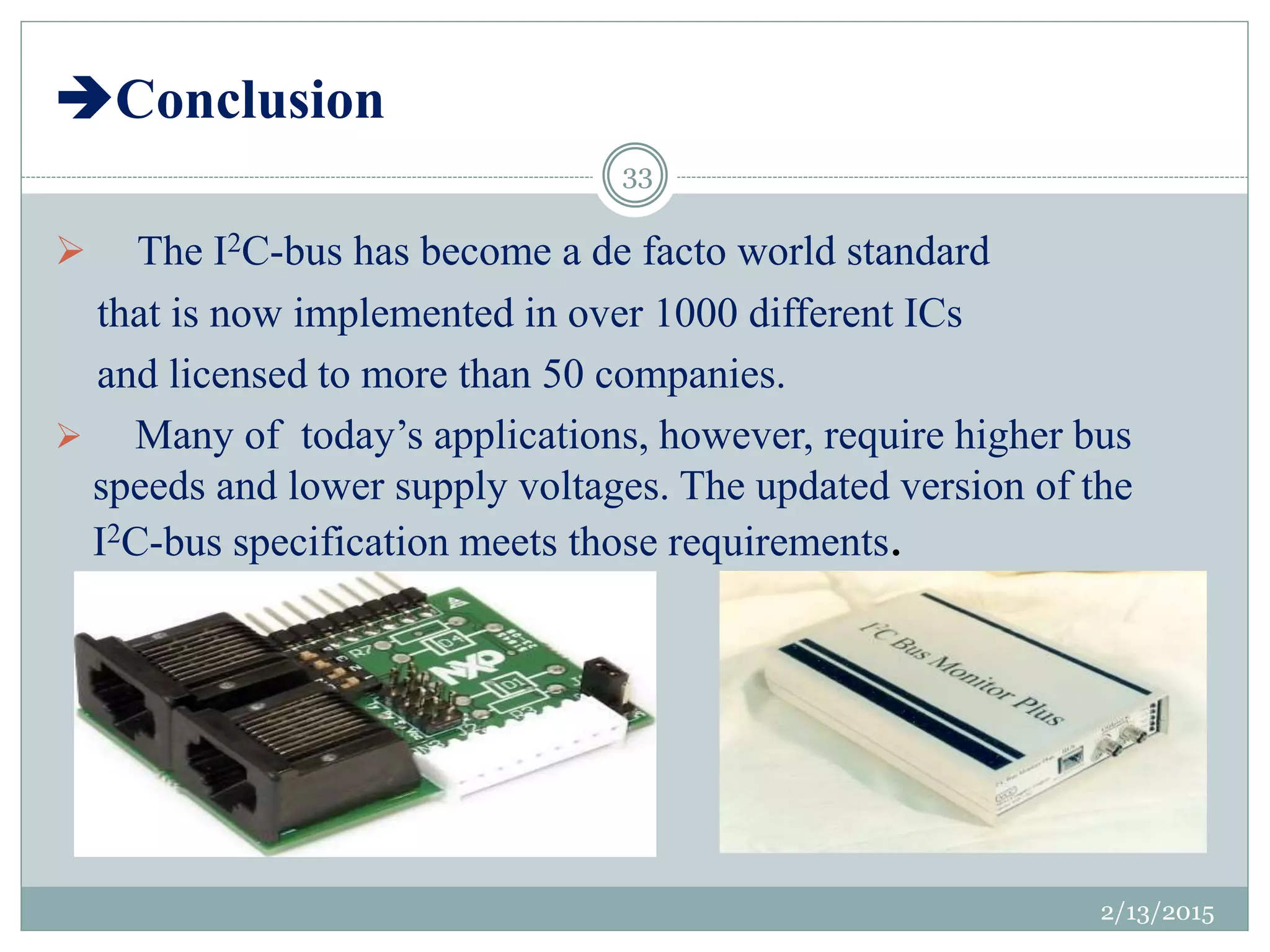 Conclusion
2/13/2015
33
 The I2C-bus has become a de facto world standard
that is now implemented in over 1000 different ICs
and licensed to more than 50 companies.
 Many of today’s applications, however, require higher bus
speeds and lower supply voltages. The updated version of the
I2C-bus specification meets those requirements.
 