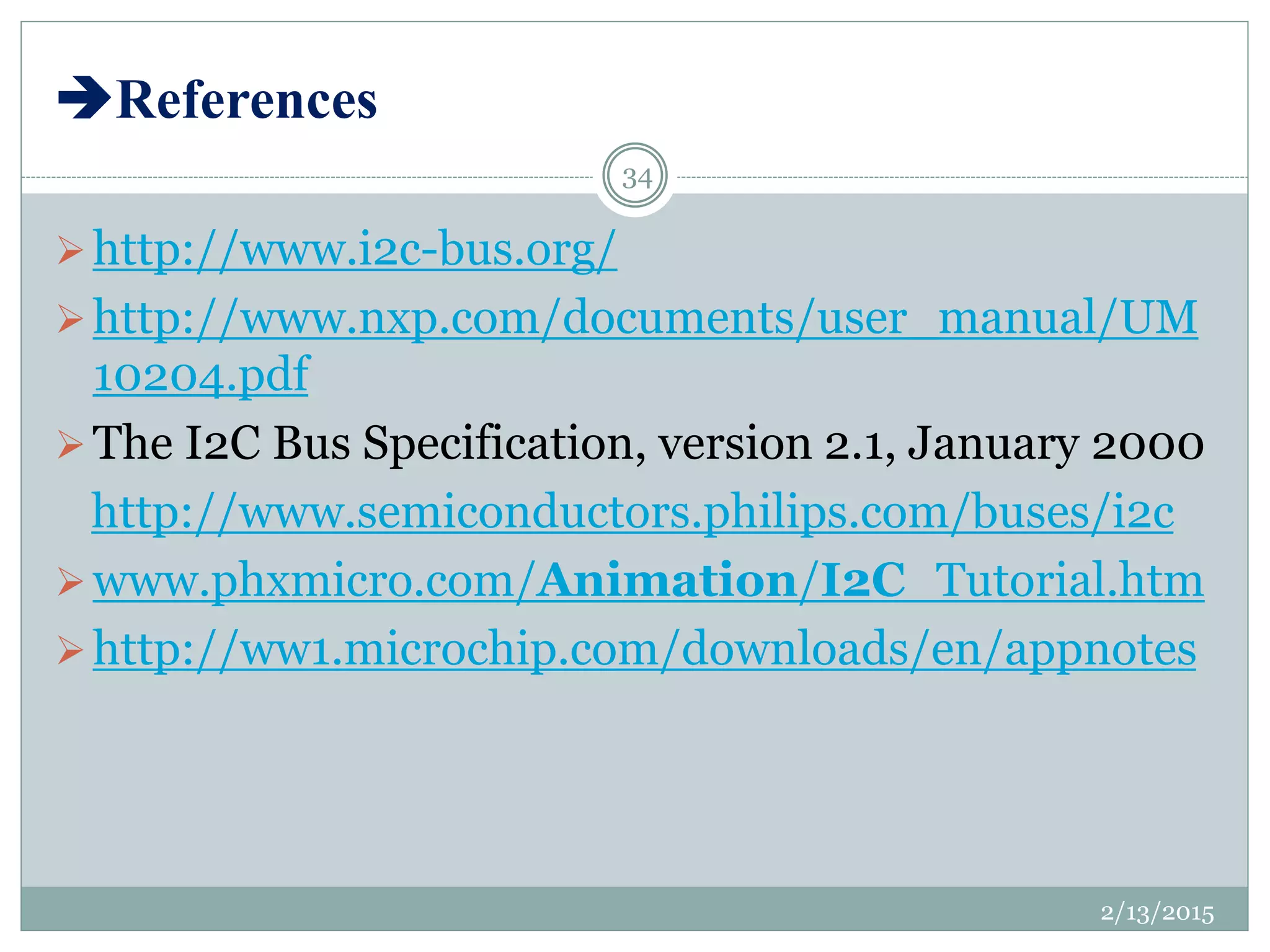 References
http://www.i2c-bus.org/
http://www.nxp.com/documents/user_manual/UM
10204.pdf
The I2C Bus Specification, version 2.1, January 2000
http://www.semiconductors.philips.com/buses/i2c
www.phxmicro.com/Animation/I2C_Tutorial.htm
http://ww1.microchip.com/downloads/en/appnotes
2/13/2015
34
 