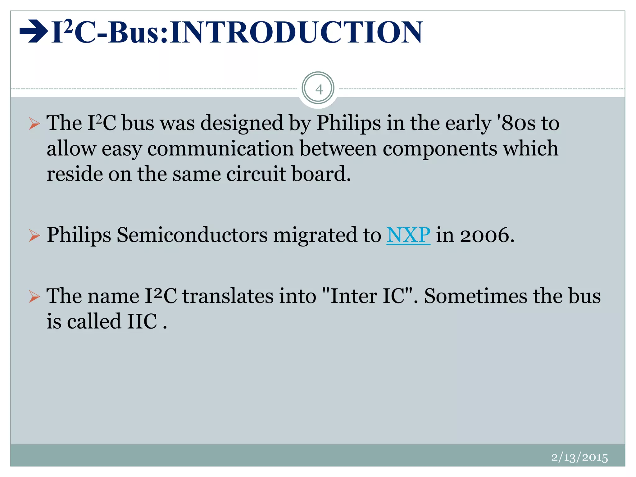 I2C-Bus:INTRODUCTION
 The I2C bus was designed by Philips in the early '80s to
allow easy communication between components which
reside on the same circuit board.
 Philips Semiconductors migrated to NXP in 2006.
 The name I²C translates into "Inter IC". Sometimes the bus
is called IIC .
2/13/2015
4
 