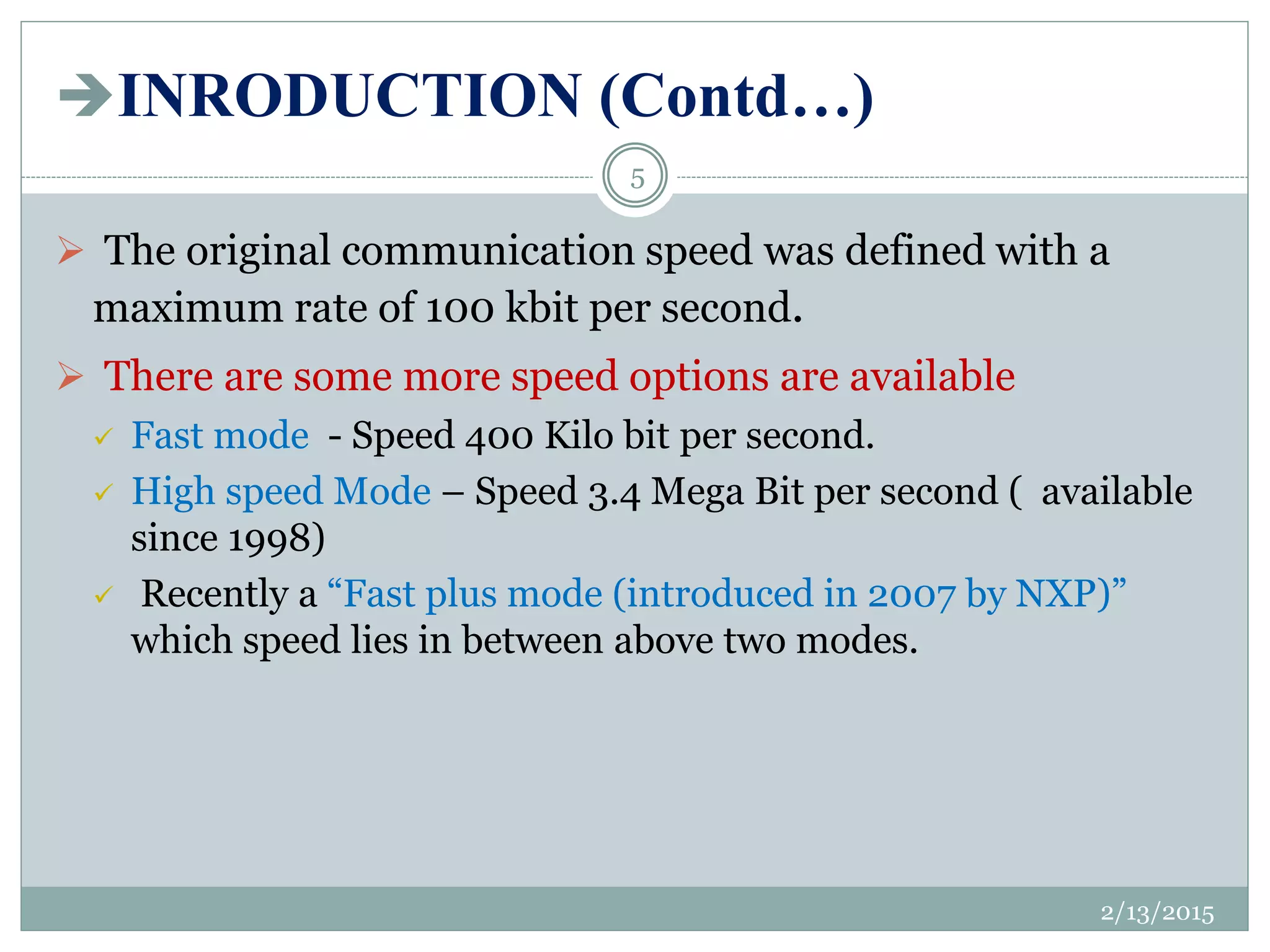 INRODUCTION (Contd…)
 The original communication speed was defined with a
maximum rate of 100 kbit per second.
 There are some more speed options are available
 Fast mode - Speed 400 Kilo bit per second.
 High speed Mode – Speed 3.4 Mega Bit per second ( available
since 1998)
 Recently a “Fast plus mode (introduced in 2007 by NXP)”
which speed lies in between above two modes.
2/13/2015
5
 