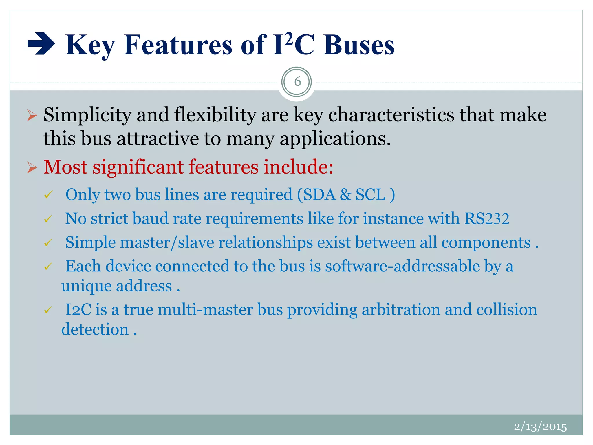  Key Features of I2C Buses
 Simplicity and flexibility are key characteristics that make
this bus attractive to many applications.
 Most significant features include:
 Only two bus lines are required (SDA & SCL )
 No strict baud rate requirements like for instance with RS232
 Simple master/slave relationships exist between all components .
 Each device connected to the bus is software-addressable by a
unique address .
 I2C is a true multi-master bus providing arbitration and collision
detection .
2/13/2015
6
 