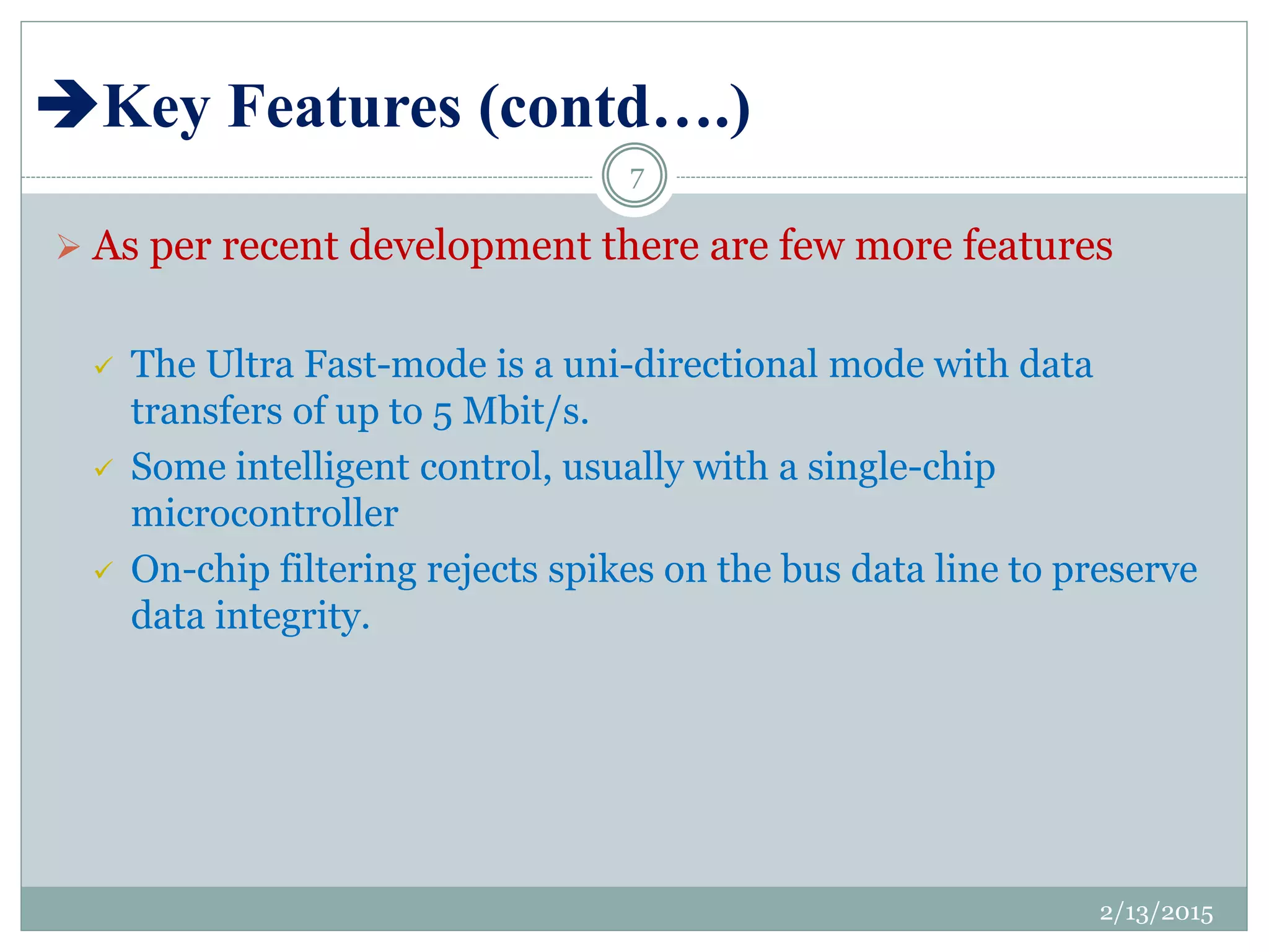 Key Features (contd….)
 As per recent development there are few more features
 The Ultra Fast-mode is a uni-directional mode with data
transfers of up to 5 Mbit/s.
 Some intelligent control, usually with a single-chip
microcontroller
 On-chip filtering rejects spikes on the bus data line to preserve
data integrity.
2/13/2015
7
 